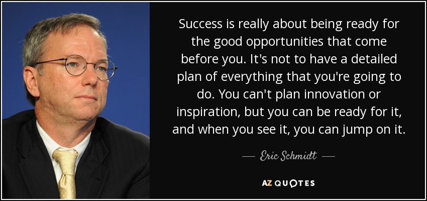 Success is really about being ready for the good opportunities that come before you. It's not to have a detailed plan of everything that you're going to do. You can't plan innovation or inspiration, but you can be ready for it, and when you see it, you can jump on it. - Eric Schmidt