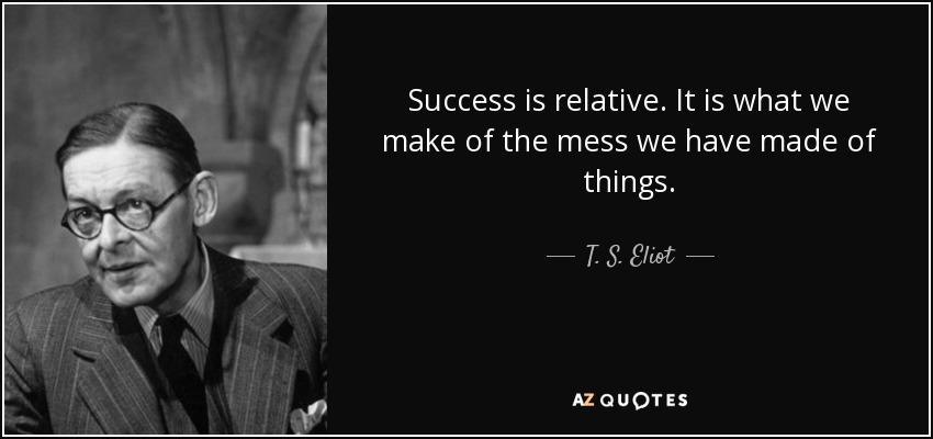 Success is relative. It is what we make of the mess we have made of things. - T. S. Eliot