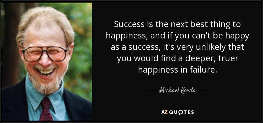 Success is the next best thing to happiness, and if you can't be happy as a success, it's very unlikely that you would find a deeper, truer happiness in failure. - Michael Korda