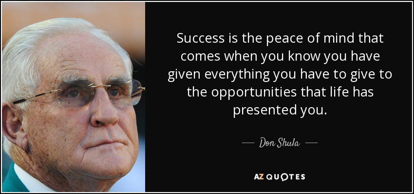 Success is the peace of mind that comes when you know you have given everything you have to give to the opportunities that life has presented you. - Don Shula