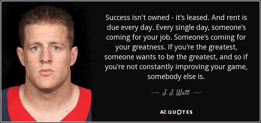 Success isn't owned - it's leased. And rent is due every day. Every single day, someone's coming for your job. Someone's coming for your greatness. If you're the greatest, someone wants to be the greatest, and so if you're not constantly improving your game, somebody else is. - J. J. Watt