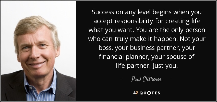 Success on any level begins when you accept responsibility for creating life what you want. You are the only person who can truly make it happen. Not your boss, your business partner, your financial planner, your spouse of life-partner. Just you. - Paul Clitheroe