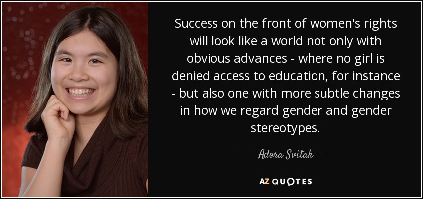 Success on the front of women's rights will look like a world not only with obvious advances - where no girl is denied access to education, for instance - but also one with more subtle changes in how we regard gender and gender stereotypes. - Adora Svitak