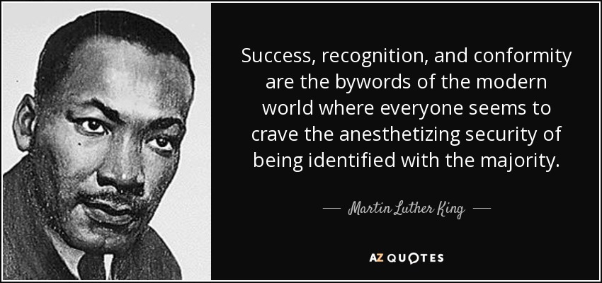 Success, recognition, and conformity are the bywords of the modern world where everyone seems to crave the anesthetizing security of being identified with the majority. - Martin Luther King, Jr.