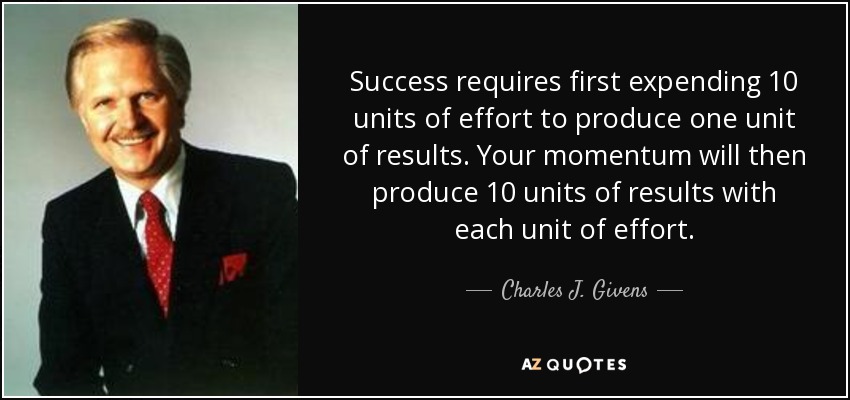 Success requires first expending 10 units of effort to produce one unit of results. Your momentum will then produce 10 units of results with each unit of effort. - Charles J. Givens