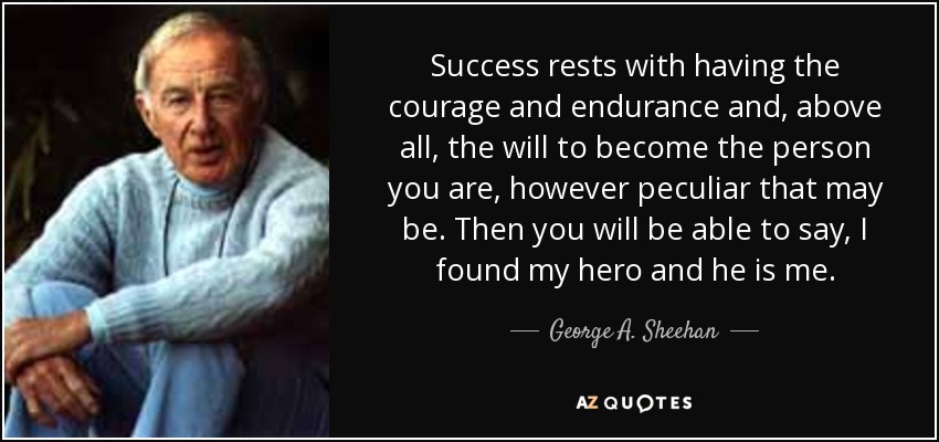 Success rests with having the courage and endurance and, above all, the will to become the person you are, however peculiar that may be. Then you will be able to say, I found my hero and he is me. - George A. Sheehan