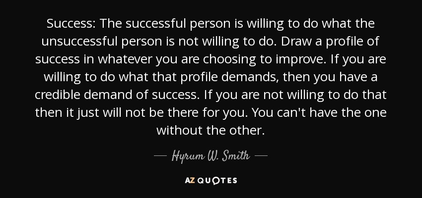 Success: The successful person is willing to do what the unsuccessful person is not willing to do. Draw a profile of success in whatever you are choosing to improve. If you are willing to do what that profile demands, then you have a credible demand of success. If you are not willing to do that then it just will not be there for you. You can't have the one without the other. - Hyrum W. Smith