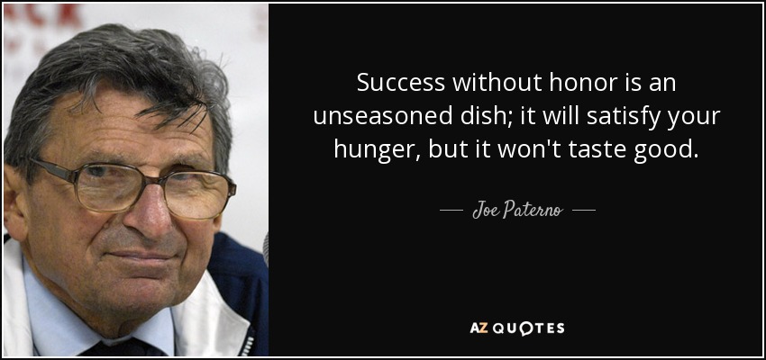 Success without honor is an unseasoned dish; it will satisfy your hunger, but it won't taste good. - Joe Paterno
