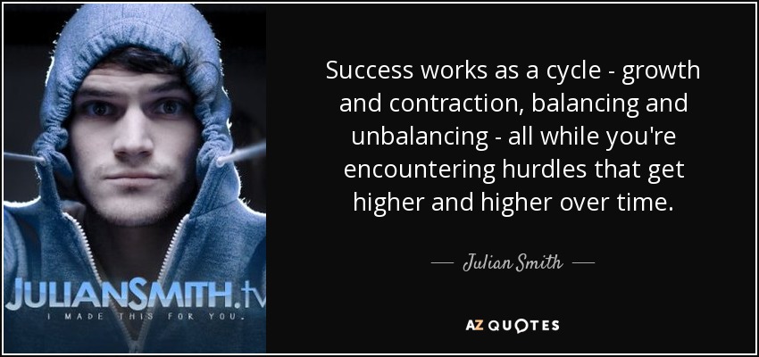 Success works as a cycle - growth and contraction, balancing and unbalancing - all while you're encountering hurdles that get higher and higher over time. - Julian Smith