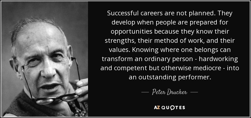 Successful careers are not planned. They develop when people are prepared for opportunities because they know their strengths, their method of work, and their values. Knowing where one belongs can transform an ordinary person - hardworking and competent but otherwise mediocre - into an outstanding performer. - Peter Drucker