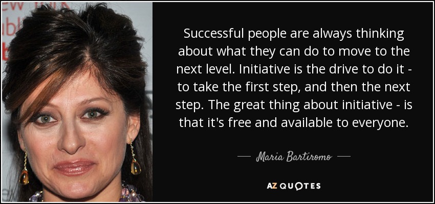 Successful people are always thinking about what they can do to move to the next level. Initiative is the drive to do it - to take the first step, and then the next step. The great thing about initiative - is that it's free and available to everyone. - Maria Bartiromo