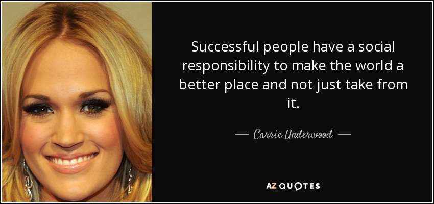 Successful people have a social responsibility to make the world a better place and not just take from it. - Carrie Underwood