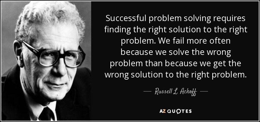 Successful problem solving requires finding the right solution to the right problem. We fail more often because we solve the wrong problem than because we get the wrong solution to the right problem. - Russell L. Ackoff