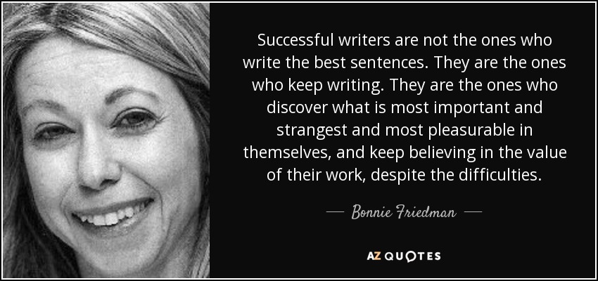 Successful writers are not the ones who write the best sentences. They are the ones who keep writing. They are the ones who discover what is most important and strangest and most pleasurable in themselves, and keep believing in the value of their work, despite the difficulties. - Bonnie Friedman