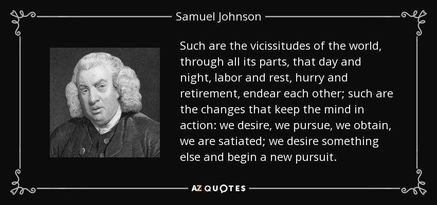 Such are the vicissitudes of the world, through all its parts, that day and night, labor and rest, hurry and retirement, endear each other; such are the changes that keep the mind in action: we desire, we pursue, we obtain, we are satiated; we desire something else and begin a new pursuit. - Samuel Johnson