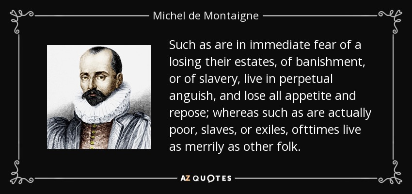 Such as are in immediate fear of a losing their estates, of banishment, or of slavery, live in perpetual anguish, and lose all appetite and repose; whereas such as are actually poor, slaves, or exiles, ofttimes live as merrily as other folk. - Michel de Montaigne