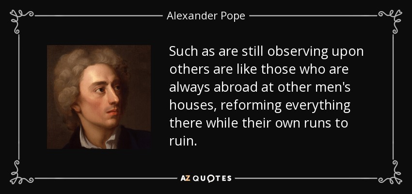 Such as are still observing upon others are like those who are always abroad at other men's houses, reforming everything there while their own runs to ruin. - Alexander Pope