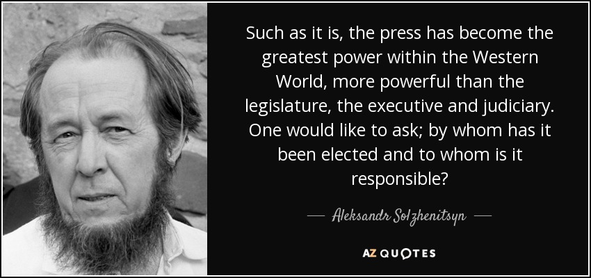 Such as it is, the press has become the greatest power within the Western World, more powerful than the legislature, the executive and judiciary. One would like to ask; by whom has it been elected and to whom is it responsible? - Aleksandr Solzhenitsyn