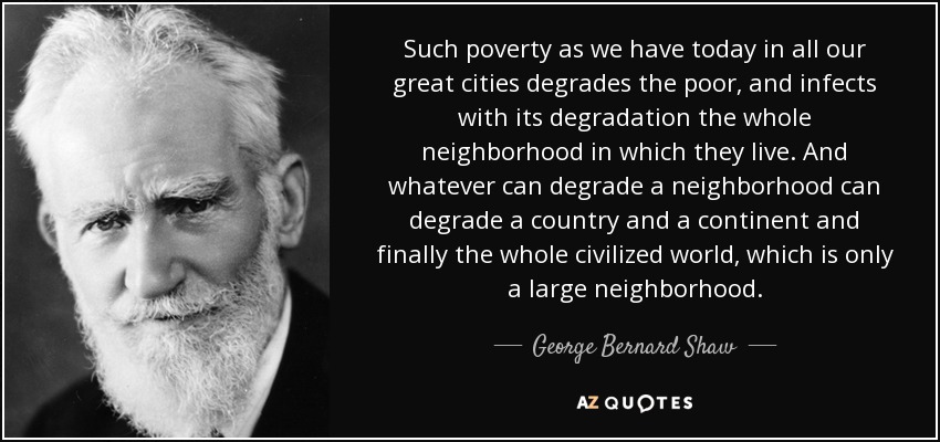 Such poverty as we have today in all our great cities degrades the poor, and infects with its degradation the whole neighborhood in which they live. And whatever can degrade a neighborhood can degrade a country and a continent and finally the whole civilized world, which is only a large neighborhood. - George Bernard Shaw