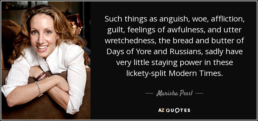 Such things as anguish, woe, affliction, guilt, feelings of awfulness, and utter wretchedness, the bread and butter of Days of Yore and Russians, sadly have very little staying power in these lickety-split Modern Times. - Marisha Pessl