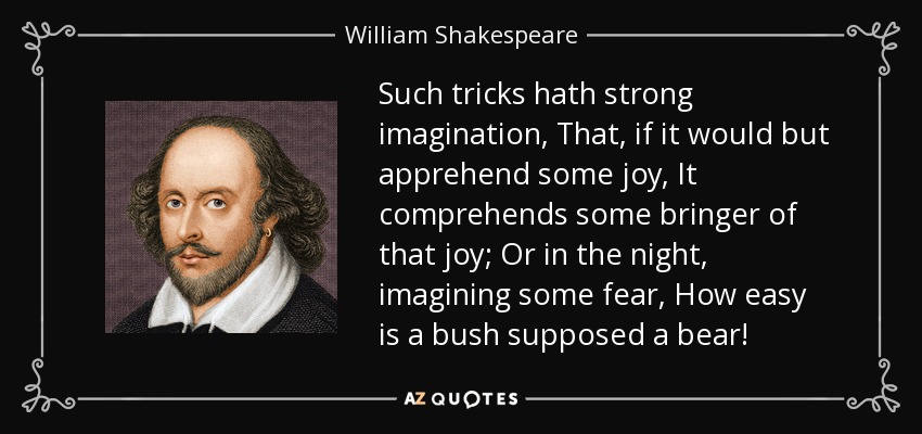 Such tricks hath strong imagination, That, if it would but apprehend some joy, It comprehends some bringer of that joy; Or in the night, imagining some fear, How easy is a bush supposed a bear! - William Shakespeare