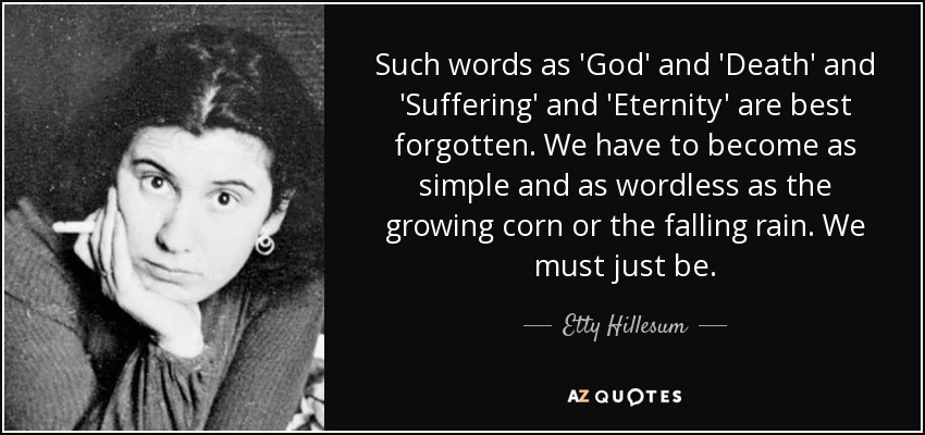 Such words as 'God' and 'Death' and 'Suffering' and 'Eternity' are best forgotten. We have to become as simple and as wordless as the growing corn or the falling rain. We must just be. - Etty Hillesum
