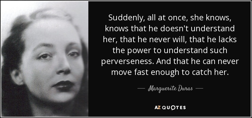 Suddenly, all at once, she knows, knows that he doesn't understand her, that he never will, that he lacks the power to understand such perverseness. And that he can never move fast enough to catch her. - Marguerite Duras