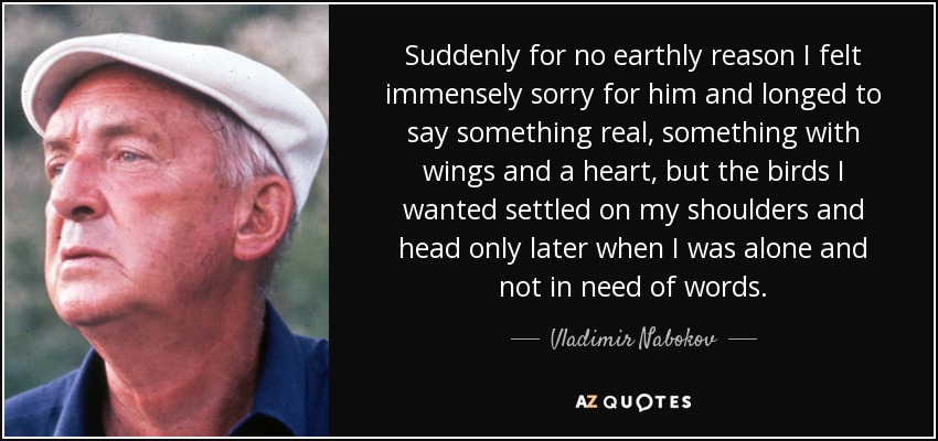 Suddenly for no earthly reason I felt immensely sorry for him and longed to say something real, something with wings and a heart, but the birds I wanted settled on my shoulders and head only later when I was alone and not in need of words. - Vladimir Nabokov