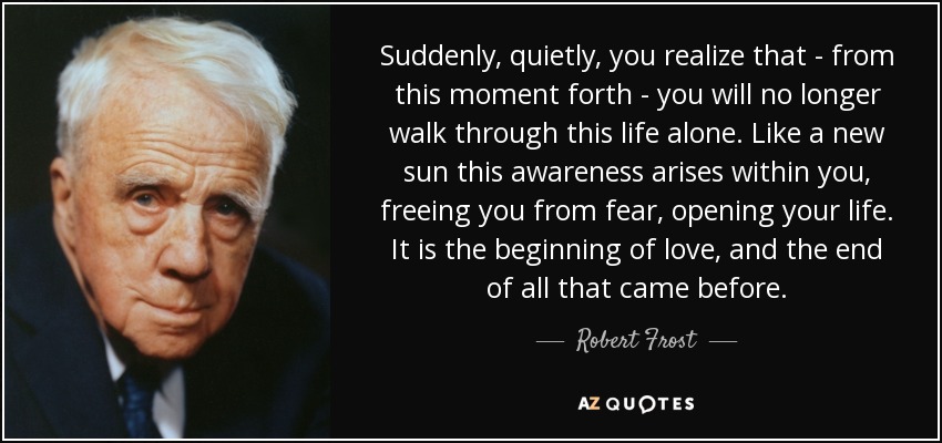 Suddenly, quietly, you realize that - from this moment forth - you will no longer walk through this life alone. Like a new sun this awareness arises within you, freeing you from fear, opening your life. It is the beginning of love, and the end of all that came before. - Robert Frost