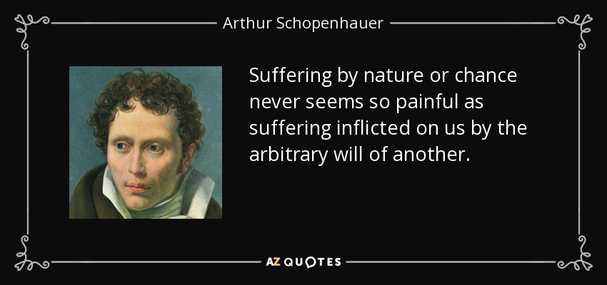 Suffering by nature or chance never seems so painful as suffering inflicted on us by the arbitrary will of another. - Arthur Schopenhauer
