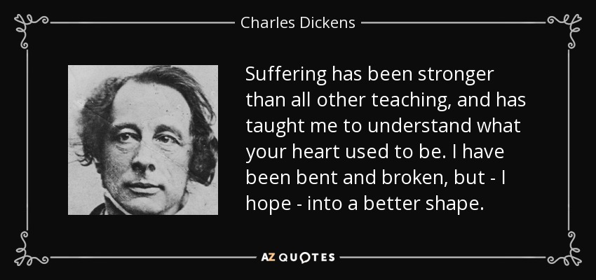 Suffering has been stronger than all other teaching, and has taught me to understand what your heart used to be. I have been bent and broken, but - I hope - into a better shape. - Charles Dickens