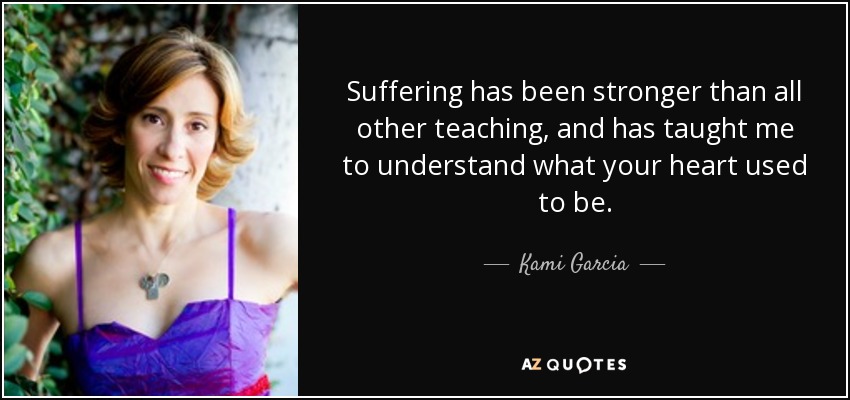 Suffering has been stronger than all other teaching, and has taught me to understand what your heart used to be. - Kami Garcia