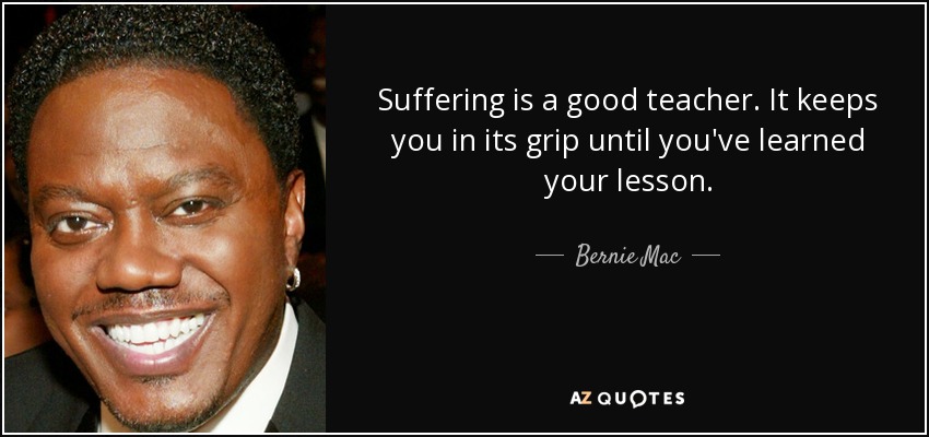 Suffering is a good teacher. It keeps you in its grip until you've learned your lesson. - Bernie Mac