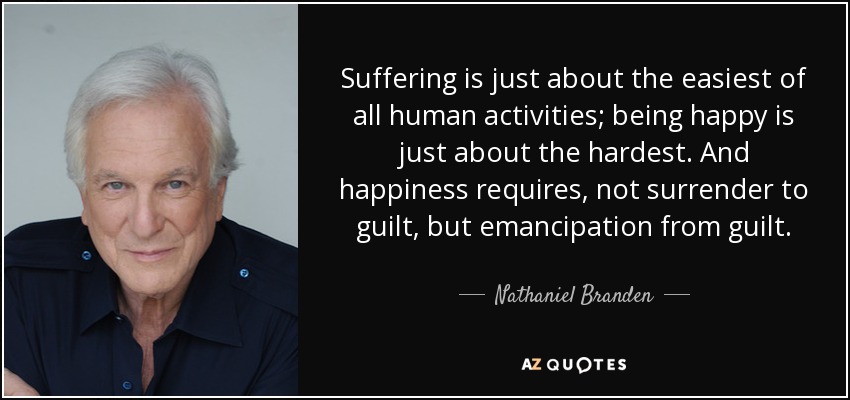 Suffering is just about the easiest of all human activities; being happy is just about the hardest. And happiness requires, not surrender to guilt, but emancipation from guilt. - Nathaniel Branden