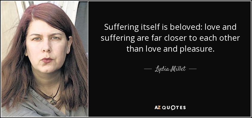 Suffering itself is beloved: love and suffering are far closer to each other than love and pleasure. - Lydia Millet