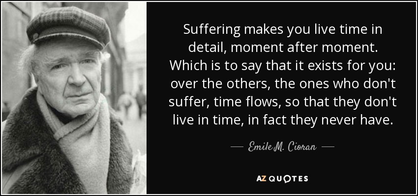 Suffering makes you live time in detail, moment after moment. Which is to say that it exists for you: over the others, the ones who don't suffer, time flows, so that they don't live in time, in fact they never have. - Emile M. Cioran