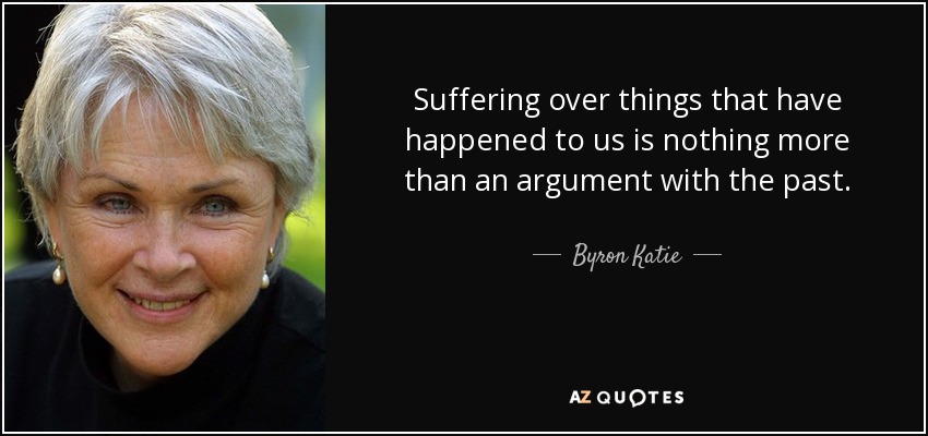 Suffering over things that have happened to us is nothing more than an argument with the past. - Byron Katie