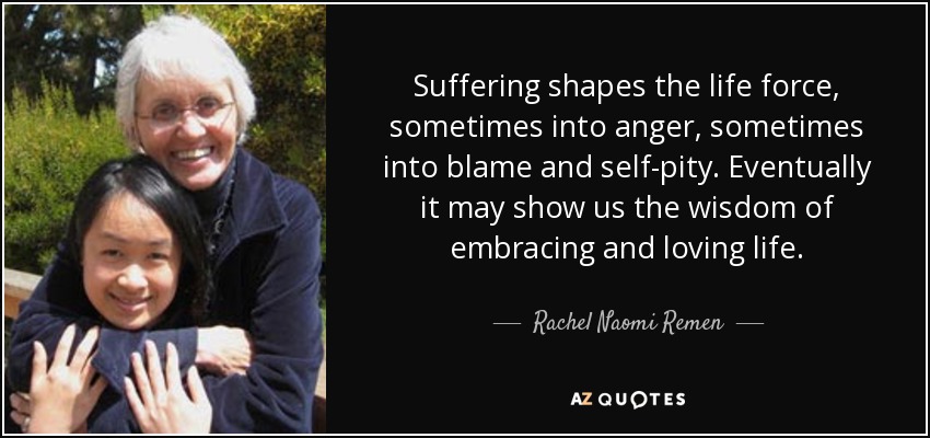 Suffering shapes the life force, sometimes into anger, sometimes into blame and self-pity. Eventually it may show us the wisdom of embracing and loving life. - Rachel Naomi Remen