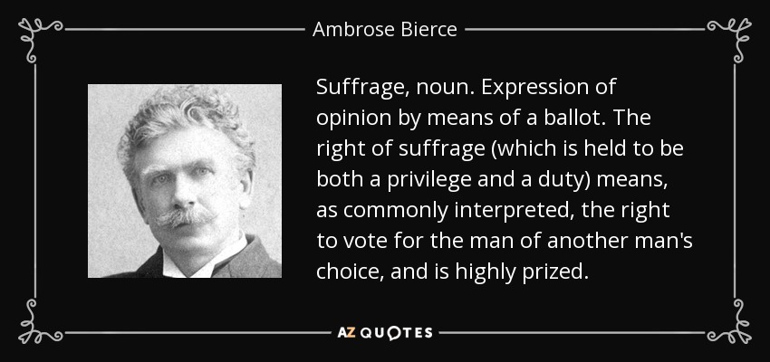 Suffrage, noun. Expression of opinion by means of a ballot. The right of suffrage (which is held to be both a privilege and a duty) means, as commonly interpreted, the right to vote for the man of another man's choice, and is highly prized. - Ambrose Bierce