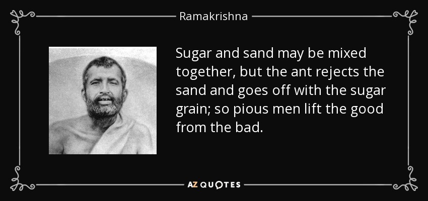 Sugar and sand may be mixed together, but the ant rejects the sand and goes off with the sugar grain; so pious men lift the good from the bad. - Ramakrishna