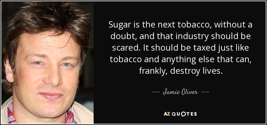 Sugar is the next tobacco, without a doubt, and that industry should be scared. It should be taxed just like tobacco and anything else that can, frankly, destroy lives. - Jamie Oliver