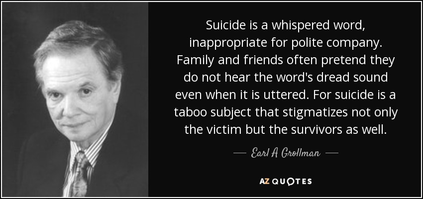 Suicide is a whispered word, inappropriate for polite company. Family and friends often pretend they do not hear the word's dread sound even when it is uttered. For suicide is a taboo subject that stigmatizes not only the victim but the survivors as well. - Earl A Grollman
