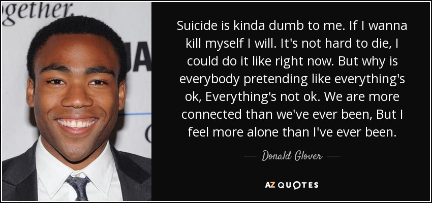 Suicide is kinda dumb to me. If I wanna kill myself I will. It's not hard to die, I could do it like right now. But why is everybody pretending like everything's ok, Everything's not ok. We are more connected than we've ever been, But I feel more alone than I've ever been. - Donald Glover