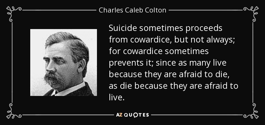 Suicide sometimes proceeds from cowardice, but not always; for cowardice sometimes prevents it; since as many live because they are afraid to die, as die because they are afraid to live. - Charles Caleb Colton