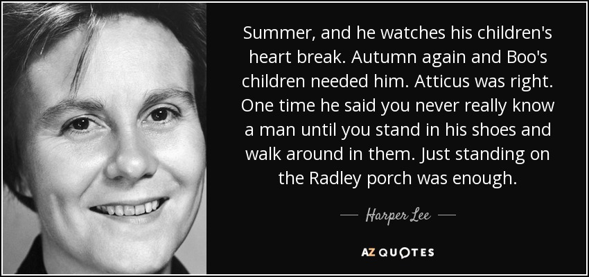 Summer, and he watches his children's heart break. Autumn again and Boo's children needed him. Atticus was right. One time he said you never really know a man until you stand in his shoes and walk around in them. Just standing on the Radley porch was enough. - Harper Lee