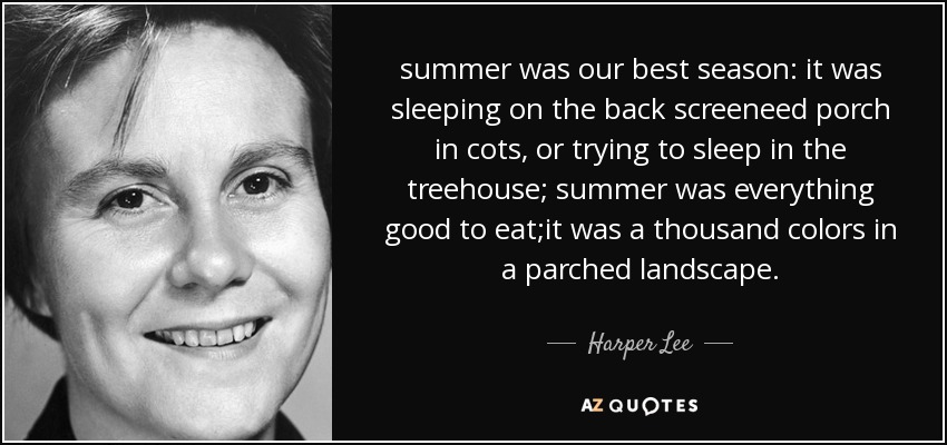 summer was our best season: it was sleeping on the back screeneed porch in cots, or trying to sleep in the treehouse; summer was everything good to eat;it was a thousand colors in a parched landscape. - Harper Lee