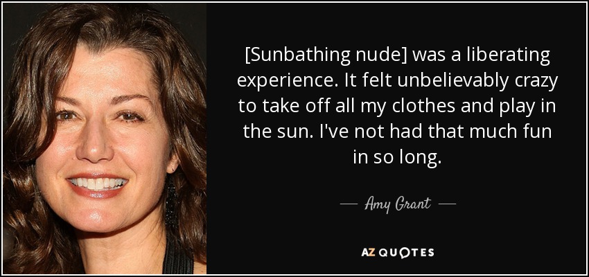 [Sunbathing nude] was a liberating experience. It felt unbelievably crazy to take off all my clothes and play in the sun. I've not had that much fun in so long. - Amy Grant