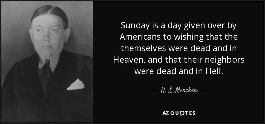 Sunday is a day given over by Americans to wishing that the themselves were dead and in Heaven, and that their neighbors were dead and in Hell. - H. L. Mencken