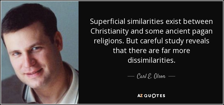 Superficial similarities exist between Christianity and some ancient pagan religions. But careful study reveals that there are far more dissimilarities. - Carl E. Olson