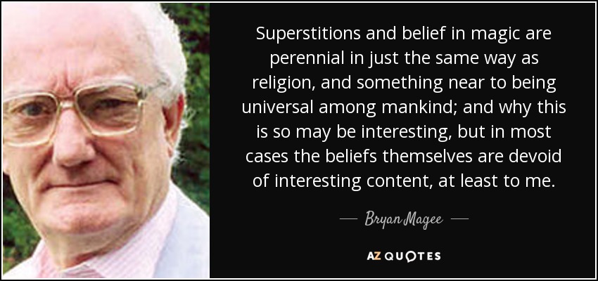 Superstitions and belief in magic are perennial in just the same way as religion, and something near to being universal among mankind; and why this is so may be interesting, but in most cases the beliefs themselves are devoid of interesting content, at least to me. - Bryan Magee